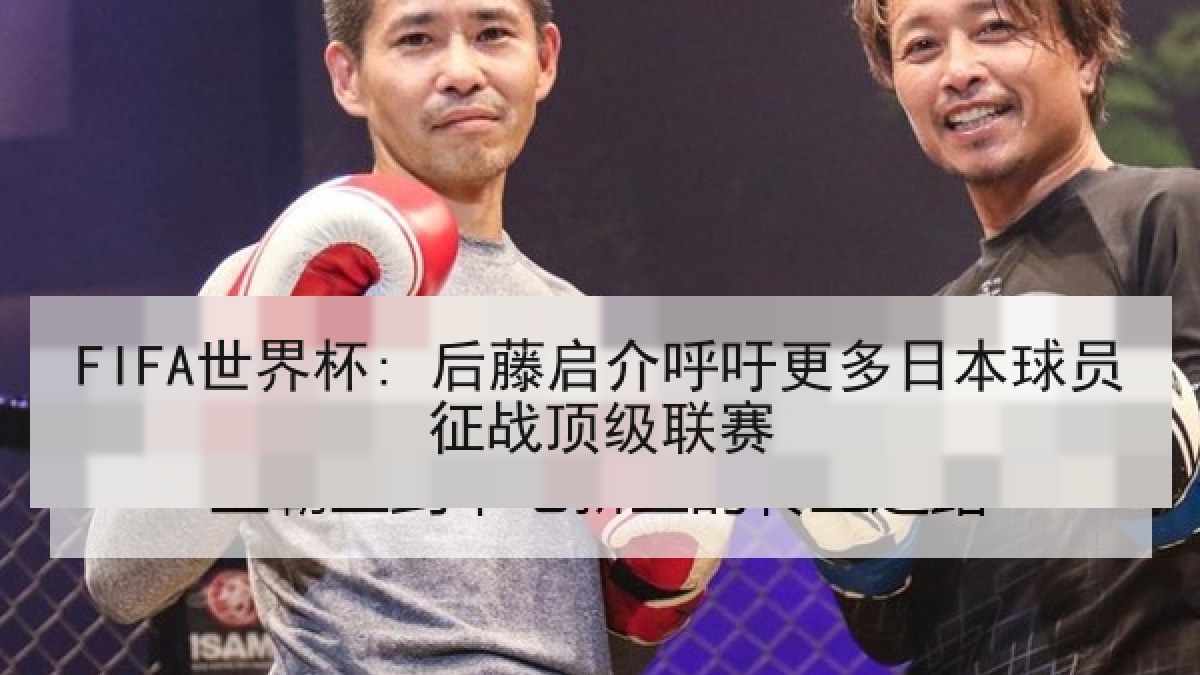 FIFA世界杯: 后藤启介呼吁更多日本球员征战顶级联赛 FIFA世界杯: 后藤启介呼吁更多日本球员征战顶级联赛