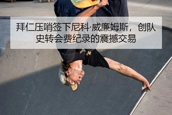 拜仁压哨签下尼科·威廉姆斯，创队史转会费纪录的震撼交易