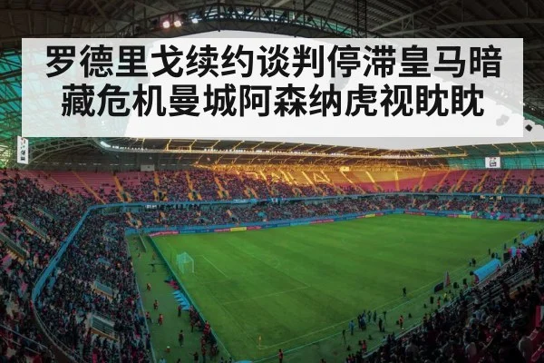 罗德里戈续约谈判停滞皇马暗藏危机曼城阿森纳虎视眈眈